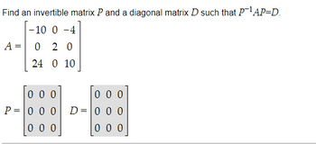 Find an invertible matrix \( P \) and a diagonal matrix \( D \) such that \( P^{-1}AP = D \).

\[
A = \begin{bmatrix}
-10 & 0 & -4 \\
0 & 2 & 0 \\
24 & 0 & 10
\end{bmatrix}
\]

\[
P = \begin{bmatrix}
0 & 0 & 0 \\
0 & 0 & 0 \\
0 & 0 & 0
\end{bmatrix}
\]

\[
D = \begin{bmatrix}
0 & 0 & 0 \\
0 & 0 & 0 \\
0 & 0 & 0
\end{bmatrix}
\]

The task here involves finding matrices \( P \) and \( D \) such that the matrix \( A \) is diagonalized. The matrix \( P \) should be invertible, and \( D \) should be a diagonal matrix.