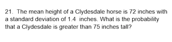 21. The mean height of a Clydesdale horse is 72 inches with
a standard deviation of 1.4 inches. What is the probability
that a Clydesdale is greater than 75 inches tall?