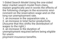 1-Sided Search Model Using the one-sided
labor market search model from class,
explain graphically and in words the effects of
the following changes in the economic envi-
ronment on the reservation wage and on the
long run unemployment rate.
1. an increase in the separation rate, s.
2. an increase in total factor productivity.
(Assume that this shifts the distribution of
wages to the right.)
3. an increase in the duration of
unemployment required before being eligible
for unem-
ployment insurance benefits.
