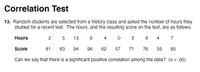 Correlation Test
13. Random students are selected from a history class and asked the number of hours they
studied for a recent test. The hours, and the resulting score on the test, are as follows:
Hours
13
4
8
4
7
Score
81
83
94
96
62
57
71
76
59
85
Can we say that there is a significant positive correlation among the data? (a = .05)
