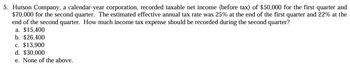 5. Hutson Company, a calendar-year corporation, recorded taxable net income (before tax) of $50,000 for the first quarter and
$70,000 for the second quarter. The estimated effective annual tax rate was 25% at the end of the first quarter and 22% at the
end of the second quarter. How much income tax expense should be recorded during the second quarter?
a. $15,400
b. $26,400
c. $13,900
d. $30,000
e. None of the above.