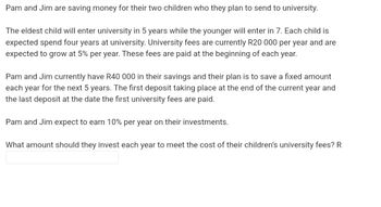 Pam and Jim are saving money for their two children who they plan to send to university.
The eldest child will enter university in 5 years while the younger will enter in 7. Each child is
expected spend four years at university. University fees are currently R20 000 per year and are
expected to grow at 5% per year. These fees are paid at the beginning of each year.
Pam and Jim currently have R40 000 in their savings and their plan is to save a fixed amount
each year for the next 5 years. The first deposit taking place at the end of the current year and
the last deposit at the date the first university fees are paid.
Pam and Jim expect to earn 10% per year on their investments.
What amount should they invest each year to meet the cost of their children's university fees? R