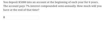 You deposit R5000 into an account at the beginning of each year for 6 years.
The account pays 7% interest compounded semi-annually. How much will you
have at the end of that time?
R