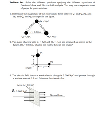 Problem Set. Solve the different problems applying the different equations of
Coulomb's Law and Electric field analysis. You may use a separate sheet
of paper for your solution.
1. Determine the magnitude of the electrostatic force between Q1 and Q2; Q1 and
Qs; and Q2 and Q3 arranged in the figure.
+Qı = 20µC
r 0.05 m
r = 0.08 m
-Q2 = 20µC
+Q,= 30µC
2. Two point charges with Q1 = 8µC and Q2 = -4µC are arranged as shown in the
figure. If L = 0.03 m, what is the electric field at the origin?
Q2
origin
3. The electric field due to a static electric charge is 3 000 N/C and passes through
a surface area of 0.3 m². Calculate the electric flux.
Area, A = 0.3 m
= 3 000 N/C
Normal Line
r= 0.05 m
