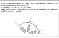 A 60° strain rosette is glued to a girder. Under certain loading conditions at an
instant, the measured strain values are:
Ea = (4.4R) µ ; €s = -(7.2R) µ; ɛc = (10R) µ
Apply strain rosette transformation equations to determine the coordinate
strains ɛr, ɛy and y»; if 0=15°
,60°.
60°
