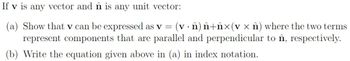 If v is any vector and n is any unit vector:
(a) Show that v can be expressed as v = (v · â) Â+ĥ×(v x î) where the two terms
represent components that are parallel and perpendicular to ôn, respectively.
(b) Write the equation given above in (a) in index notation.