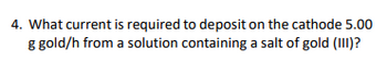 4. What current is required to deposit on the cathode 5.00
g gold/h from a solution containing a salt of gold (III)?