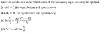 Give the conditions under which each of the following equations may be applied.
(a) dA ≤ 0 (for equilibrium and spontaneity)
(b) dG ≤ 0 (for equilibrium and spontaneity)
P2 _ ΔΗ (Τ, - Τ)
(c) In P₁
=
R
T₁T₂
(d) AG = nRT In
P₂
P₁