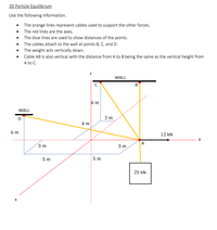 3D Particle Equilibrium
Use the following information.
• The orange lines represent cables used to support the other forces.
• The red lines are the axes.
• The blue lines are used to show distances of the points.
• The cables attach to the wall at points B, C, and D.
The weight acts vertically down.
Cable AB is also vertical with the distance from A to B being the same as the vertical height from
A to C.
WALL
B
6 m
WALL
D
2 m
4 т
6 m
----.
----
12 kN
3 т
3 т
A
y
5 m
5 т
25 kN
