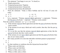 The statement “I am happy to see you." Is classify as
a. Simple proposition
b. Compound proposition: Negation
c. Compound proposition: Conjunction
d. Compound proposition: Biconditional
Write the statement: "Today is John's birthday and he will turn 18 years old
today".
a. a Vb
1.
2.
c. - (a V b)
d. - a A - b
b. аль
3.
Let p represent: “Netizens enjoyed tiktok application." q represents: “Netizens
like the post in facebook." r represent: “Netizens watch youtube."
Write the symbolic statement - (p V q) → r in words
a. If the netizens enjoyed tiktok application and like the post in facebook, then they
watch youtube.
b. If the netizens do not enjoy tiktok and watch youtube, then they like the post in
facebook.
c. If it is not the case that the netizens enjoyed tiktok application or they like the
post in facebook, then they watch youtube.
d. If the netizens do not enjoy tiktok application and like the post in facebook, then
they do not watch youtube.
How many possible rows does the truth table with three primitive propositions?
4.
с. 6
d. 8
a. 2
b. 4
5.
In what condition or conditions does the disjunction become false?
a. When p and q are both true.
b. When p and q are both false.
c. When p is false, and q is true.
d. When p is false, and q is false.
