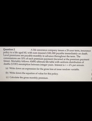 Question 2
A life assurance company issues a 20-year term, insurance
policy to a life aged 40, with sum insured £100,000 payable immediately on death.
Level premiums are payable monthly in advance throughout the term. The
commissions are 10% of each premium payment (incurred at the premium payment
times). Mortality follows AM92 ultimate life table with uniform distribution of
deaths (UDD) assumption between integer years. Interest is i = 6% per annum.
(a) Write down an expression for the gross loss at issue random variable.
(b) Write down the equation of value for this policy.
(c) Calculate the gross monthly premium.