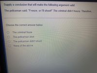 Supply a conclusion that will make the following argument valid.
The policeman said, "Freeze, or l'll shoot!" The criminal didn't freeze. Therefore, ..
Choose the correct answer below,
O The criminal froze.
The policeman shot.
O The policeman didn't shoot.
None of the above
