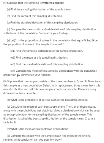 (4) Suppose that the sampling is with replacement,
(a) Find the sampling distribution of the sample mean.
(b) Find the mean of this sampling distribution.
(c) Find the standard deviation of this sampling distribution.
(d) Compare the mean and standard deviation of this sampling distribution
with those of the population. Summarize your findings.
(e) Letp=the proportion of values in the population that equal O. Let p be
the proportion of values in the sample that equal 0.
(e1) Find the sampling distribution of the sample proportion.
(e2) Find the mean of this sampling distribution.
(e3) Find the standard deviation of this sampling distribution.
(e4) Compare the mean of this sampling distribution with the population
proportion p. Summarize your findings.
(5) Suppose that the sample consists of the three numbers 4, 0, and 8. Now, treat
this sample as a new population. Select, with replacement, three values from this
new distribution and call this new sample a bootstrap sample. There are many
different bootstrap samples.
(a) What is the probability of getting each of the bootstrap samples?
(b) Calculate the mean of each bootstrap sample. Then, all of these means,
along with the probabilities just obtained, gives a distribution which can be used
as an approximation to the sampling distribution of the sample mean. This
distribution is called the bootstrap distribution of the sample mean. Create a
table for it.
(c) What is the mean of this bootstrap distribution?
(d) Compare this mean with the sample mean (the mean of the original
sample), what conclusion can you possibly draw?