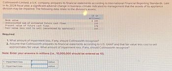 Collinsworth Limited, a U.K. company, prepares its financial statements according to International Financial Reporting Standards. Late
in its 2024 fiscal year, a significant adverse change in business climate indicated to management that the assets of its appliance
division may be impaired. The following data relate to the division's assets:
Book value
Undiscounted sum of estimated future cash flows
Present value of future cash flows
Fair value less cost to sell (determined by appraisal)
Required:
(£ in
millions)
£ 245
235
170
165
1. What amount of impairment loss, if any, should Collinsworth recognize?
2 Assume that Collinsworth prepares its financial statements according to U.S. GAAP and that fair value less cost to sell
approximates fair value. What amount of impairment loss, if any, should Collinsworth recognize?
Note: Enter your answers In millions (l.e., 10,000,000 should be entered as 10).
1. Impairment loss
2. Impairment loss
million
million