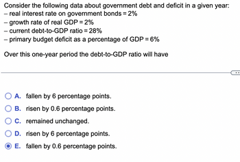 Consider the following data about government debt and deficit in a given year:
― real interest rate on government bonds = 2%
- growth rate of real GDP = 2%
- current debt-to-GDP ratio = 28%
- primary budget deficit as a percentage of GDP = 6%
Over this one-year period the debt-to-GDP ratio will have
A. fallen by 6 percentage points.
B. risen by 0.6 percentage points.
C. remained unchanged.
D. risen by 6 percentage points.
E. fallen by 0.6 percentage points.