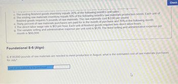 THE US WIving I
younis
THE GR
c. The ending finished goods inventory equals 20% of the following month's unit sales.
d. The ending raw materials inventory equals 10% of the following month's raw materials production needs. Each unit of
finished goods requires 5 pounds of raw materials. The raw materials cost $2.00 per pound.
e Thirty percent of raw materials purchases are paid for in the month of purchase and 70% in the following month.
f. The direct labor wage rate is $13 per hour. Each unit of finished goods requires two direct labor-hours.
g. The variable selling and administrative expense per unit sold is $170. The fixed selling and administrative expense per
month is $66,000.
Foundational 8-6 (Algo)
6. If 91,000 pounds of raw materials are needed to meet production in August, what is the estimated cost of raw materials purchases
for July?
Cost of raw materials to be purchased
4
Check