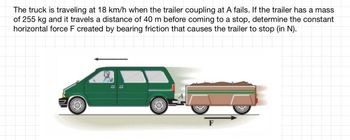 The truck is traveling at 18 km/h when the trailer coupling at A fails. If the trailer has a mass
of 255 kg and it travels a distance of 40 m before coming to a stop, determine the constant
horizontal force F created by bearing friction that causes the trailer to stop (in N).
NL
(O)
==
O
F