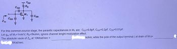 CGD
CGS
VDD
ERD
M₁
M
: Сов
Zin
For this common-source stage, the parasitic capacitances in M₁ are: CGs=0.8pF, CGD=0.2pF, CDB=0.01pF.
Let gm of M₁=1mA/V, RD=5kohm, ignore channel lenght modulation effect.
The absolute vaule of Zin at 10Mrad/sec =
Mrad/sec.
HI
HH"
HH"
kohm; while the pole of the output terminal (at drain of M1)=