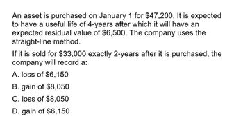 An asset is purchased on January 1 for $47,200. It is expected
to have a useful life of 4-years after which it will have an
expected residual value of $6,500. The company uses the
straight-line method.
If it is sold for $33,000 exactly 2-years after it is purchased, the
company will record a:
A. loss of $6,150
B. gain of $8,050
C. loss of $8,050
D. gain of $6,150