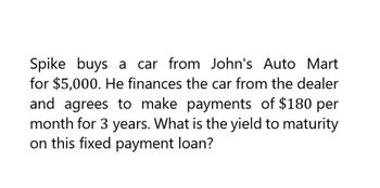 Spike buys a car from John's Auto Mart
for $5,000. He finances the car from the dealer
and agrees to make payments of $180 per
month for 3 years. What is the yield to maturity
on this fixed payment loan?