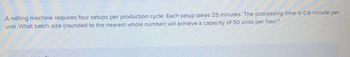 A milling machine requires four setups per production cycle. Each setup takes 25 minutes. The processing time is 0.6 minute per unit. What batch size (rounded to the nearest whole number) will achieve a capacity of 50 units per hour?