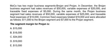 MoCo has two major business segments-Brojan and Projan. In December, the Brojan
business segment had sales revenues of $50,000, variable expenses of $20,000, and
traceable fixed expenses of $5,000. During the same month, the Projan business
segment had sales revenues of $50,000, variable expenses of $25,000, and traceable
fixed expenses of $10,000. Common fixed expenses totaled $19,000 and were allocated
as follows: $11,000 to the Brojan segment and $7,000 to the Projan segment.
The segment margin for Projan is:
A. $15,000
B. $18,000
C. $34,000
D. $19,000
E. $13,000