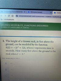 Bb Tangipahoa Parish School Sys x
OnCourse Connect
Assess
a oncourseconnect.com/assessment/1438899/14a98249-ae
E TPSS Bookmarks
(2/1/2021) MCCR BLITZ_FUNCTIONS (RESUMED)
ALGEBRAII 28-2 (AARON JAMES, ID: 12390724)
1. The height of a thrown rock, in feet above the
ground, can be modeled by the function
h(t) = -2t2 + 32t, where t represents time in
feet above the ground is the
seconds. How
many
rock when t = 3?
Hint: Simply plug in 3 for t.
A
60
B
72
78
