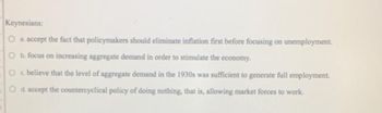 Keynesians:
O a. accept the fact that policymakers should eliminate inflation first before focusing on unemployment.
O b. focus on increasing aggregate demand in order to stimulate the economy.
Oc. believe that the level of aggregate demand in the 1930s was sufficient to generate full employment.
O d. accept the countercyclical policy of doing nothing, that is, allowing market forces to work.