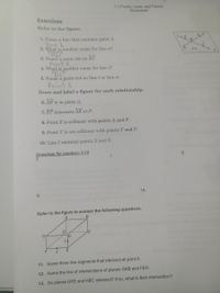 1-1 Points, Lines, and Planes
Worksheet
Exercises
Refer to the figure.
D
1. Name a line that contains point A.
line L
2. What is another name for line m?
BD
3. Name a point not on AC.
Point E
4. What is another name for line (?
BC
5. Name a point not on line l or line m.
Point E
Draw and label a figure for each relationship.
6. ÀB is in plane Q,
7. ST intersects AB at P.
8. Point X is collinear with points A and P.
9. Point Y is not collinear with points T and P.
10. Line l contains points X and Y.
Drawings for numbers 6-10
8.
7.
6.
10.
9.
Refer to the figure to answer the following questions.
D!
G
11. Name three line segments that intersect at point A.
12. Name the line of intersections of planes GAB and FEH.
13. Do planes GFE and HBC intersect? If so, what is their intersection?
