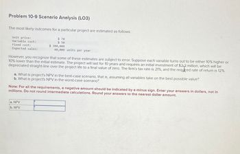 Problem 10-9 Scenario Analysis (LO3)
The most likely outcomes for a particular project are estimated as follows:
Unit price:
Variable cost:
Fixed cost:
Expected sales:
$ 70
$ 50
$ 300,000
40,000 units per year
However, you recognize that some of these estimates are subject to error. Suppose each variable turns out to be either 10% higher or
10% lower than the initial estimate. The project will last for 10 years and requires an initial investment of $2-2 million, which will be
depreciated straight-line over the project life to a final value of zero. The firm's tax rate is 21%, and the required rate of return is 12%.
a. What is project's NPV in the best-case scenario, that is, assuming all variables take on the best possible value?
b. What is project's NPV in the worst-case scenario?
Note: For all the requirements, a negative amount should be indicated by a minus sign. Enter your answers in dollars, not in
millions. Do not round intermediate calculations. Round your answers to the nearest dollar amount.
a. NPV
b. NPV