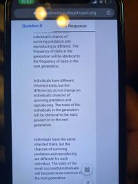 10:53
aapassroom.collegeboard.org
Question 8
My Response
....3 .U 36 0 33S
individual's chance of
surviving predation and
reproducing is different. The
frequency of traits in the
generation will be identical to
the frequency of traits in the
next generation.
Individuals have different
inherited traits, but the
differences do not change an
individual's chances of
surviving predation and
reproducing. The traits of the
individuals in the generation
will be identical to the traits
passed on to the next
generation.
Individuals have the same
inherited traits, but the
chances of surviving
predation and reproducing
are different for each
individual. The traits of the
most successful individuals
will become more common in
the next generation.
