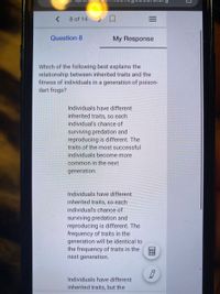 8 of 14
口
Question 8
My Response
Which of the following best explains the
relationship between inherited traits and the
fitness of individuals in a generation of poison-
dart frogs?
Individuals have different
inherited traits, so each
individual's chance of
surviving predation and
reproducing is different. The
traits of the most successful
individuals become more
common in the next
generation.
Individuals have different
inherited traits, so each
individual's chance of
surviving predation and
reproducing is different. The
frequency of traits in the
generation will be identical to
the frequency of traits in the
next generation.
Individuals have different
inherited traits, but the
II
画
