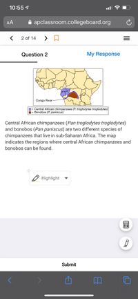 10:55 1
AA
A apclassroom.collegeboard.org
2 of 14
Question 2
My Response
Congo River
D= Central African chimpanzees (P. troglodytes troglodytes)
1= Bonobos (P. paniscus)
Central African chimpanzees (Pan troglodytes troglodytes)
and bonobos (Pan paniscus) are two different species of
chimpanzees that live in sub-Saharan Africa. The map
indicates the regions where central African chimpanzees and
bonobos can be found.
Highlight
Submit
