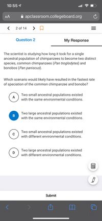 10:55 1
AA
A apclassroom.collegeboard.org
2 of 14
Question 2
My Response
The scientist is studying how long it took for a single
ancestral population of chimpanzees to become two distinct
species, common chimpanzees (Pan troglodytes) and
bonobos (Pan paniscus).
Which scenario would likely have resulted in the fastest rate
of speciation of the common chimpanzee and bonobo?
Two small ancestral populations existed
A
with the same environmental conditions.
Two large ancestral populations existed
with the same environmental conditions.
Two small ancestral populations existed
with different environmental conditions.
Two large ancestral populations existed
D
with different environmental conditions.
Submit
II
