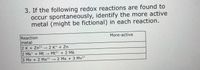 3. If the following redox reactions are found to
occur spontaneously, identify the more active
metal (might be fictional) in each reaction.
Reaction
metal
More-active
2 K + Zn²*→2 K* + Zn
2 Mk* + Mt Mt²* + 2 Mk
3+
,2+
З Му + 2 Мх
2 Мx + 3
