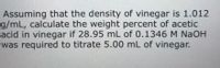 Assuming that the density of vinegar is 1.012
g/mL, calculate the weight percent of acetic
acid in vinegar if 28.95 mL of 0.1346M NAOH
was required to titrate 5.00 mL of vinegar.
