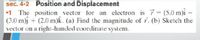 sec. 4-2 Position and Displacement
•1 The position vector for an electron is 7 (5.0 m)i –
(3.0 m)j + (2.0 m)k. (a) Find the magnitude of r. (b) Sketch the
vector on a right-handed coordinate system.
