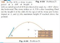 *28 In Fig. 4-34, a stone is pro-
jected at a cliff of height h
with an initial spccd of 42.0 m/s dirccted at angle 6= 60.0 above
the horizontal. The stone strikes at A, 5.50 s after launching. Find
(a) the hcight h of the cliff. (b) the speed of the stone just before
impact at A, and (c) the maximum height II reached above the
ground.
Fig. 4-33 Problem 27.
Fig. 4-34 Problem 28.
