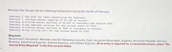 Os
Mohawk Hair Design has the following transactions during the month of February.
February 2 Pay $560 for radio advertising for February.
February 7 Purchase beauty supplies of $1,160 on account.
February 14 Provide beauty services of $2,200 to customers and receive cash.
February 15 Pay employee salaries for the current month of $760.
February 25 Provide beauty services of 5860 to customers on account.
February 28 Pay utility bill for the current month of $160.
Required:
Record each transaction. Mohawk uses the following accounts: Cash, Accounts Receivable, Supplies, Accounts Payable, Service
Revenue, Advertising Expense, Salaries Expense, and Utilities Expense. (If no entry is required for a transaction/event, select "No
Journal Entry Required" in the first account field.)