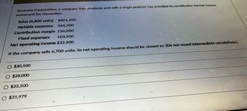 Rovinsky Corporation, a company that produces and sells a single product, has provided its contribution format income
statement for November.
Sales (6,800 units)
Variable expenses
Contribution margin
Fixed expenses
$401,200
265,200
136,000
103,500
Net operating income $32,500
If the company sells 6,700 units, its net operating income should be closest to: (Do not round intermediate calculations.)
O $30,500
$28,000
O $32,500
O $31,979