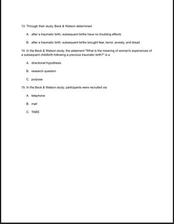 13. Through their study, Beck & Watson determined
A. after a traumatic birth, subsequent births have no troubling effects
B. after a traumatic birth, subsequent births brought fear, terror, anxiety, and dread
14. In the Beck & Watson study, the statement "What is the meaning of women's experiences of
a subsequent childbirth following a previous traumatic birth?" is a
A. directional hypothesis
B. research question
C. purpose
15. In the Beck & Watson study, participants were recruited via
A. telephone
B. mail
C. TABS