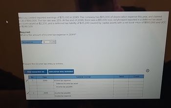 Mercury Limited reported earnings of $75,000 in 20X9. The company has $55,000 of depreciation expense this year, and claimed.
CCA of $90,000. The tax rate was 25%. At the end of 20X8, there was a $10,000 loss carryforward reported in a deferred tax asset.
account valued at $2,200, and a deferred tax liability of $35,200 caused by capital assets with a net book value of $500,000 and UCC
of $340,000.
Required:
What is the amount of income tax expense in 20X9?
Tax expense
$
Prepare the income tax entry or entries.
View transaction list
No
1
2
Date
20X9
23,250
20X9
View journal entry worksheet
Income tax expense
General Journal
Deferred income tax asset
Income tax payable
Income tax payable
Income tax expense
Debit
Credit