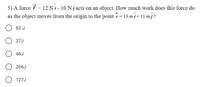 5) A force É = 12 N i - 10 N j acts on an object. How much work does this force do
as the object moves from the origin to the point = 13 mi+
11 m}?
62 J
37J
46J
266J
127J
