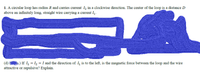 1. A circular loop has radius R and carries current I2 in a clockwise direction. The center of the loop is a distance D
above an infinitely long, straight wire carrying a current I,.
(d) s.) If I = I2 = I and the direction of I is to the left, is the magnetic force between the loop and the wire
attractive or repulsive? Explain.
