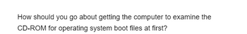 How should you go about getting the computer to examine the
CD-ROM for operating system boot files at first?