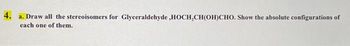 4.
a. Draw all the stereoisomers for Glyceraldehyde,HOCH₂CH(OH)CHO. Show the absolute configurations of
each one of them.