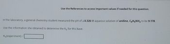 Use the References to access important values if needed for this question.
In the laboratory, a general chemistry student measured the pH of a 0.326 M aqueous solution of aniline, C6H5NH₂ to be 9.178.
Use the information she obtained to determine the K, for this base.
K(experiment)