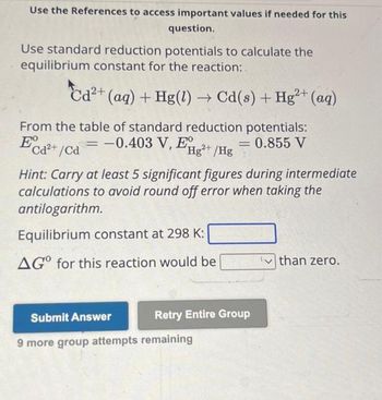 Use the References to access important values if needed for this
question.
Use standard reduction potentials to calculate the
equilibrium constant for the reaction:
2+
Cd²+ (aq) + Hg(1)→ Cd(s) + Hg²+ (aq)
From the table of standard reduction potentials:
E
= -0.403 V, EHg²+ /Hg
= 0.855 V
2+
Cd²+/Cd
Hint: Carry at least 5 significant figures during intermediate
calculations to avoid round off error when taking the
antilogarithm.
Equilibrium constant at 298 K:
AGO for this reaction would be
Submit Answer
Retry Entire Group
9 more group attempts remaining
than zero.