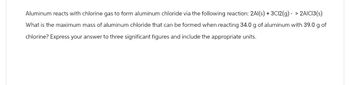 Aluminum reacts with chlorine gas to form aluminum chloride via the following reaction: 2Al(s) + 3C12(g)-> 2AICI3(s)
What is the maximum mass of aluminum chloride that can be formed when reacting 34.0 g of aluminum with 39.0 g of
chlorine? Express your answer to three significant figures and include the appropriate units.