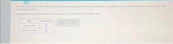 A 10.00 L tank at 12.8 °C is filled with 19.2 g of carbon dioxide gas and 15,7 g of dinitrogen monoxide gas, You can assume both gases behave as ideal gases
under these conditions.
Calculate the mole fraction of each gas. Round each of your answers to 3 significant digits.
carbon dioxide
dinitrogen monoxide
mole fraction
0
0